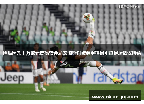 伊瓜因九千万欧元震撼转会尤文图斯打破意甲格局引爆足坛热议持续