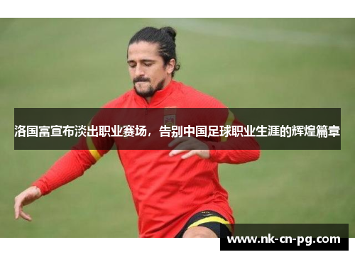 洛国富宣布淡出职业赛场，告别中国足球职业生涯的辉煌篇章