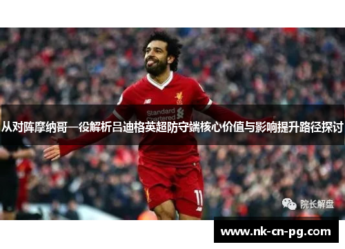 从对阵摩纳哥一役解析吕迪格英超防守端核心价值与影响提升路径探讨 从对阵摩纳哥一役解析吕迪格英超防守端核心价值与影响提升路径探讨