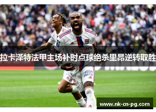 拉卡泽特法甲主场补时点球绝杀里昂逆转取胜 拉卡泽特法甲主场补时点球绝杀里昂逆转取胜