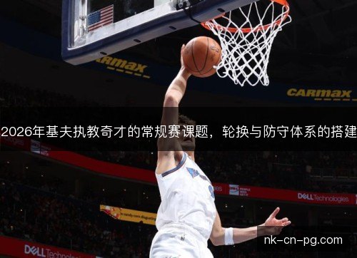 2026年基夫执教奇才的常规赛课题，轮换与防守体系的搭建